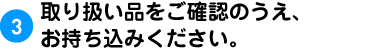 3.取り扱い品をご確認のうえ、お持ち込みください。。