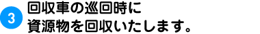 3.回収車の巡回時に資源物を回収いたします。