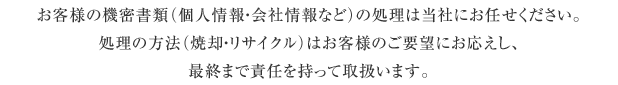 お客様の機密書類(個人情報・会社情報など)の処理は当社にお任せください。処理の方法(焼却・リサイクル)はお客様のご要望にお応えし、最終まで責任を持って取扱います。